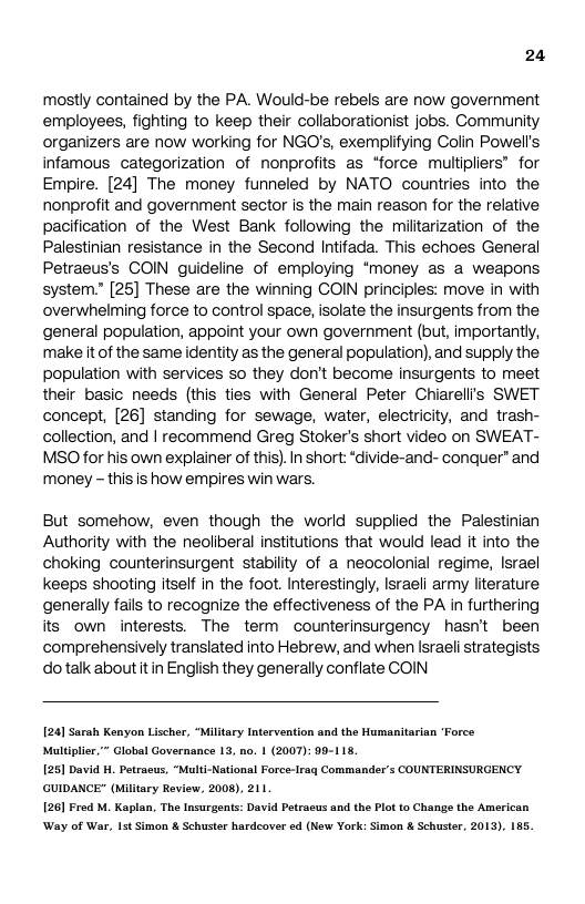 24  mostly contained by the PA. Would-be rebels are now government employees, fighting to keep their collaborationist jobs. Community organizers are now working for NGO’s, exempiifying Colin Powell’s infamous categorization of nonprofits as *force multipliers® for Empire. [24] The money funneled by NATO countries into the, nonprofit and government sector is the main reason for the relative pacification of the West Bank following the miltarization of the Palestinian resistance in the Second Intifada. This echoes General Petraeus’’s COIN guideline of employing ‘money as a weapons system” [25] These are the winning COIN principles: move in with overwhelming force to control space, isolate the insurgents from the general population, appoint your own government (but, importantly, make it of the same identity as the general population), and supply the. population with services so they don’t become insurgents to meet their basic needs (this ties with General Peter Chiarelli’s SWET concept, [26] standing for sewage, water, electricity, and trash- collection, and | recommend Greg Stoker’s short video on SWEAT- MSO for his own explainer of this).In short: ‘divide-and- conquer® and money - this is how empires win wars.  But somehow, even though the world supplied the Palestinian Authority with the neoliberal institutions that would lead it into the choking counterinsurgent stability of a neocolonial regime, Israel keeps shooting itself in the foot. Interestingly, Israeli army literature, generally fails to recognize the effectiveness of the PA in furthering its own interests. The term counterinsurgency hasnt been comprehensively translated into Hebrew, and when Israeli strategists dotalk aboutitin English they generally conflate COIN  124] Sarah Kenyon Lischer, “Military Intervention and the Humanitarian "Force Muldplir,” Global Governance 13, no. 1 (2007): 99-115.  1251 David . Petracus, “Mault-National Force-Irag Commander’s COUNTERINSURGENCY. ‘GUIDANCE" (Military Roview, 2008), 211  . The Insurgents: David Petrasus and the Plot o Change the American Way of War, Ist Simon & Schuster hardeover ed (New York: Simon & Schuster, 2013), 185.  